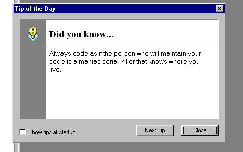 Always code as if the person who will maintain your code is a maniac serial killer that knows where you live.